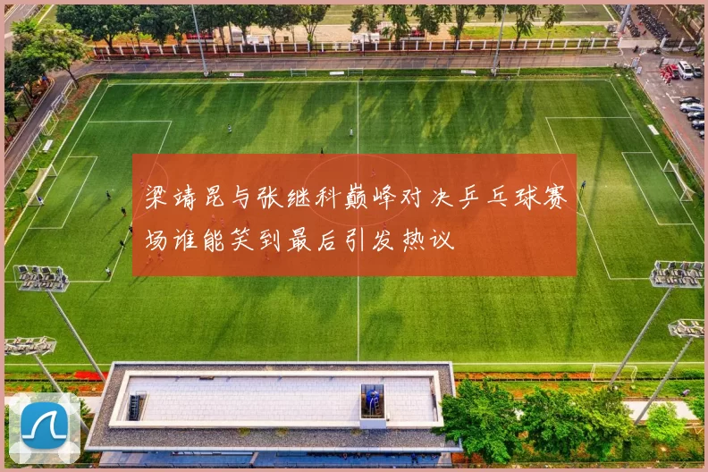 梁靖昆与张继科巅峰对决乒乓球赛场谁能笑到最后引发热议