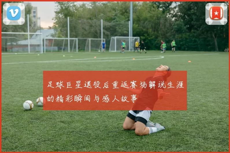 足球巨星退役后重返赛场解说生涯的精彩瞬间与感人故事