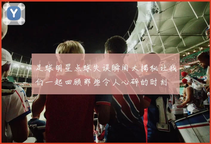足球明星点球失误瞬间大揭秘让我们一起回顾那些令人心碎的时刻